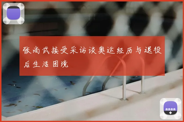 张尚武接受采访谈奥运经历与退役后生活困境