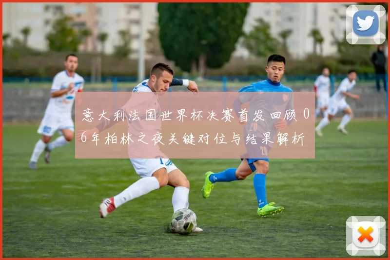 意大利法国世界杯决赛首发回顾 06年柏林之夜关键对位与结果解析