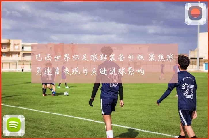 巴西世界杯足球鞋装备升级 聚焦球员速度表现与关键进球影响