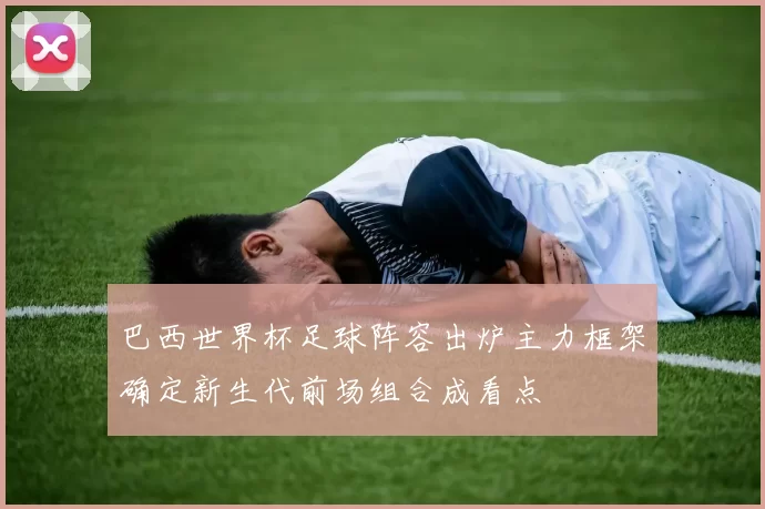 巴西世界杯足球阵容出炉主力框架确定新生代前场组合成看点