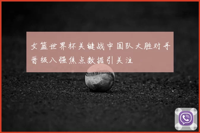 女篮世界杯关键战中国队大胜对手晋级八强焦点数据引关注