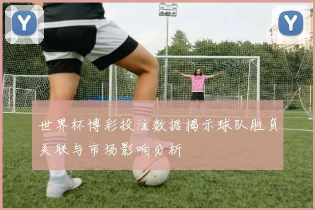 世界杯博彩投注数据揭示球队胜负关联与市场影响分析