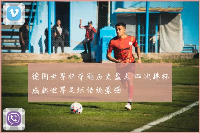 德国世界杯夺冠历史盘点 四次捧杯成就世界足坛传统豪强