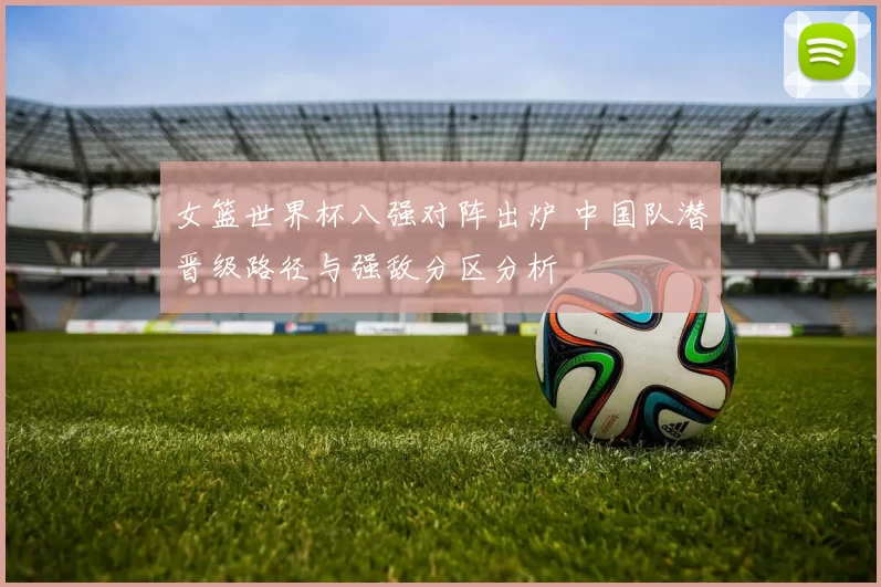 女篮世界杯八强对阵出炉 中国队潜晋级路径与强敌分区分析