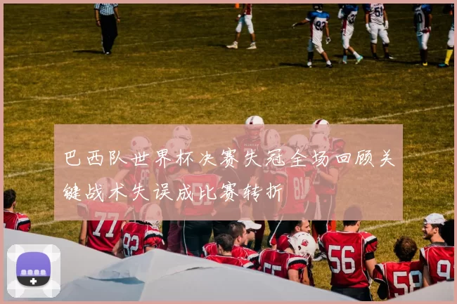 巴西队世界杯决赛失冠全场回顾关键战术失误成比赛转折