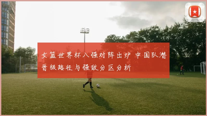 女篮世界杯八强对阵出炉 中国队潜晋级路径与强敌分区分析