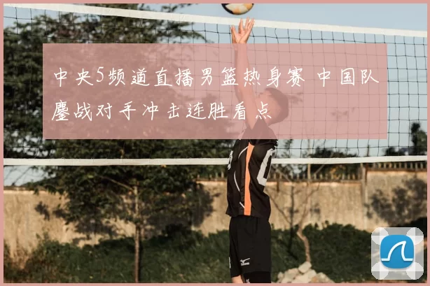 中央5频道直播男篮热身赛 中国队鏖战对手冲击连胜看点