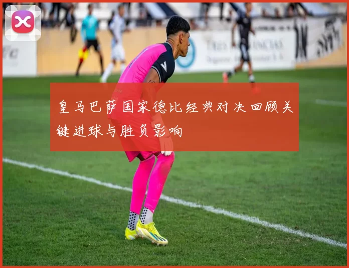 皇马巴萨国家德比经典对决回顾关键进球与胜负影响