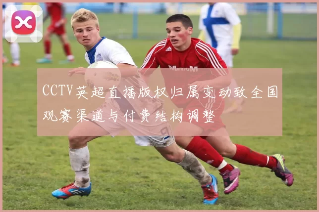 CCTV英超直播版权归属变动致全国观赛渠道与付费结构调整