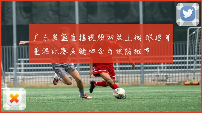 广东男篮直播视频回放上线 球迷可重温比赛关键回合与攻防细节