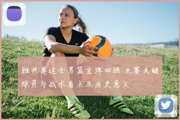 雅典奥运会男篮金牌回顾 决赛关键球员与战术看点及历史意义