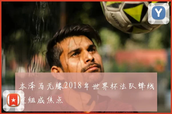 本泽马无缘2018年世界杯法队锋线重组成焦点