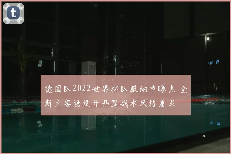 德国队2022世界杯队服细节曝光 全新主客场设计凸显战术风格看点