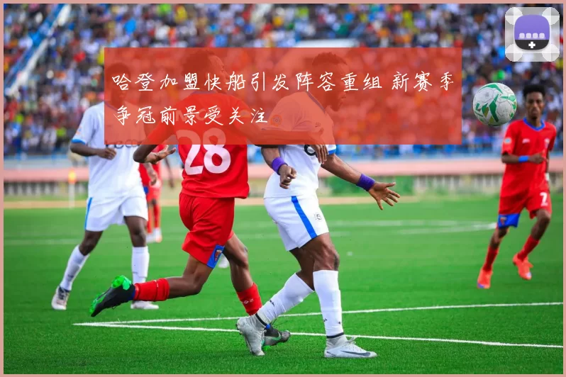 哈登加盟快船引发阵容重组 新赛季争冠前景受关注