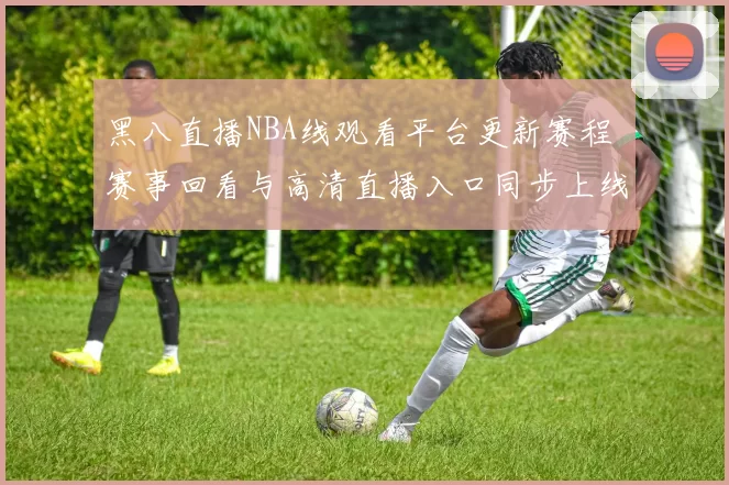 黑八直播NBA线观看平台更新赛程 赛事回看与高清直播入口同步上线