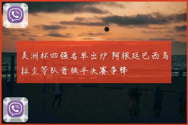 美洲杯四强名单出炉 阿根廷巴西乌拉圭等队晋级半决赛争锋