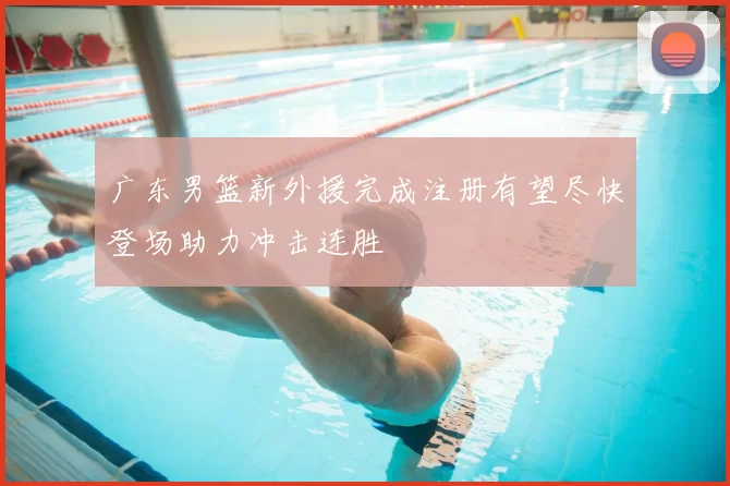 广东男篮新外援完成注册有望尽快登场助力冲击连胜