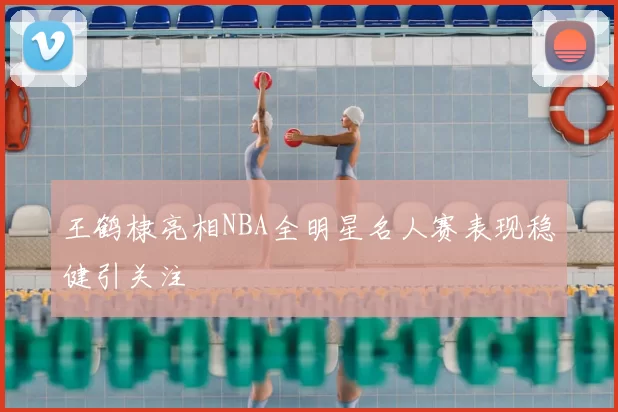 王鹤棣亮相NBA全明星名人赛表现稳健引关注