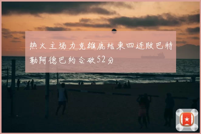 热火主场力克雄鹿结束四连败巴特勒阿德巴约合砍52分