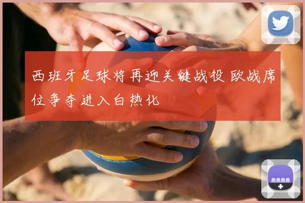 西班牙足球将再迎关键战役 欧战席位争夺进入白热化