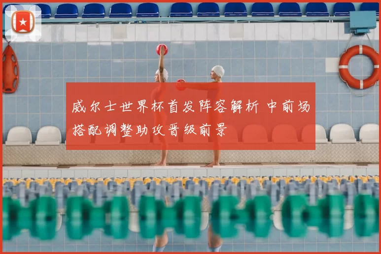 威尔士世界杯首发阵容解析 中前场搭配调整助攻晋级前景