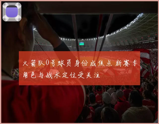 火箭队0号球员身份成焦点 新赛季角色与战术定位受关注