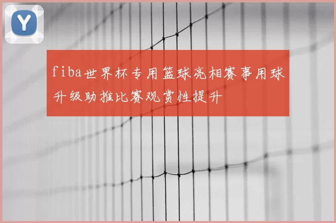 fiba世界杯专用篮球亮相赛事用球升级助推比赛观赏性提升