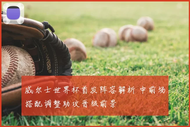 威尔士世界杯首发阵容解析 中前场搭配调整助攻晋级前景