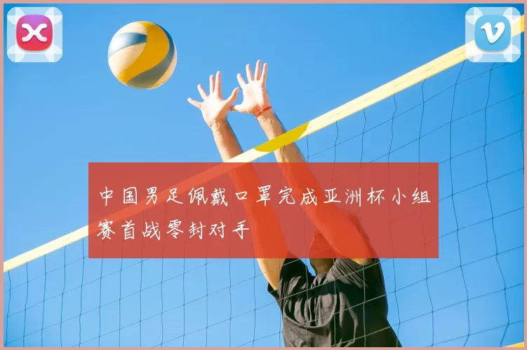 中国男足佩戴口罩完成亚洲杯小组赛首战零封对手