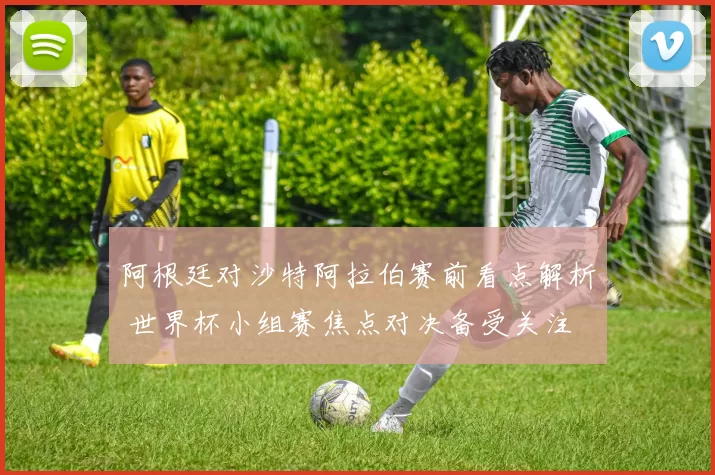 阿根廷对沙特阿拉伯赛前看点解析 世界杯小组赛焦点对决备受关注
