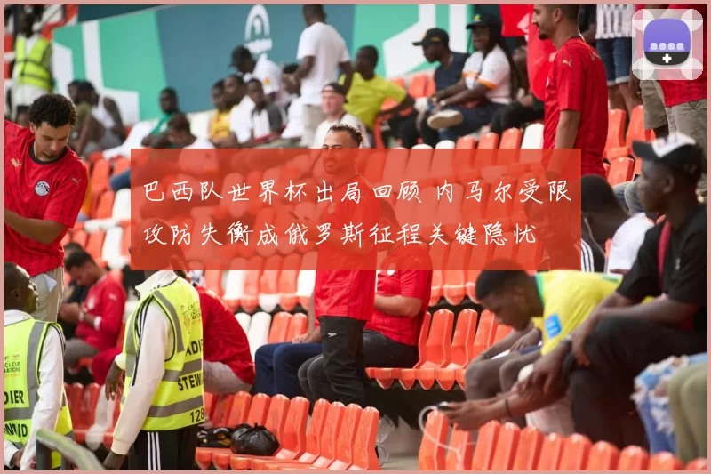 巴西队世界杯出局回顾 内马尔受限攻防失衡成俄罗斯征程关键隐忧
