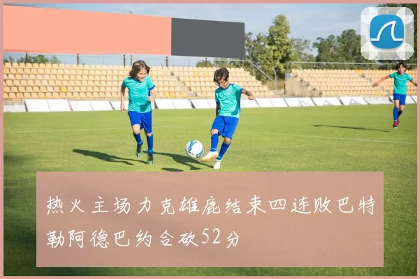 热火主场力克雄鹿结束四连败巴特勒阿德巴约合砍52分
