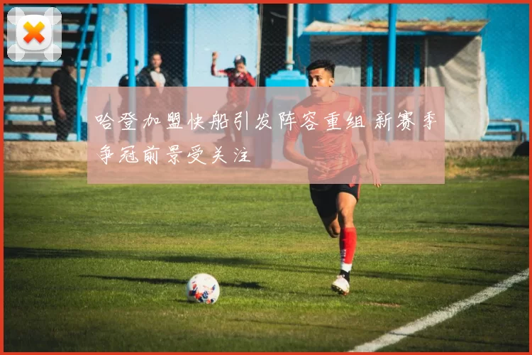 哈登加盟快船引发阵容重组 新赛季争冠前景受关注
