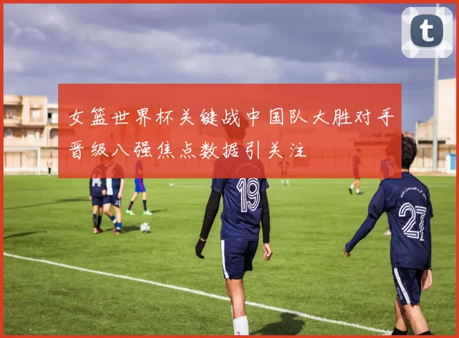 女篮世界杯关键战中国队大胜对手晋级八强焦点数据引关注