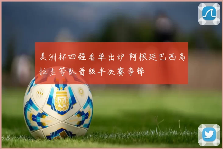 美洲杯四强名单出炉 阿根廷巴西乌拉圭等队晋级半决赛争锋