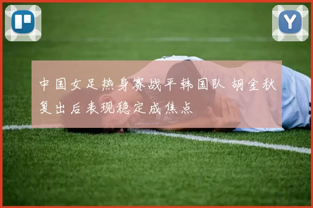 中国女足热身赛战平韩国队 胡金秋复出后表现稳定成焦点