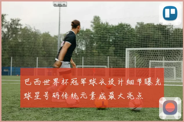 巴西世界杯冠军球衣设计细节曝光球星号码传统元素成最大亮点
