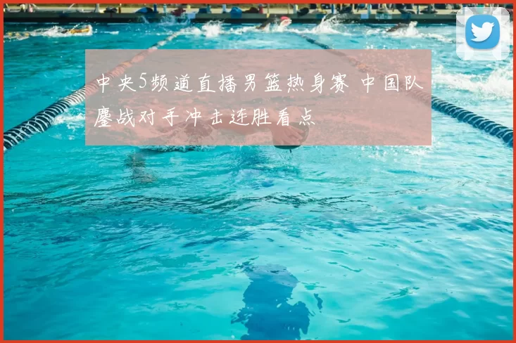 中央5频道直播男篮热身赛 中国队鏖战对手冲击连胜看点