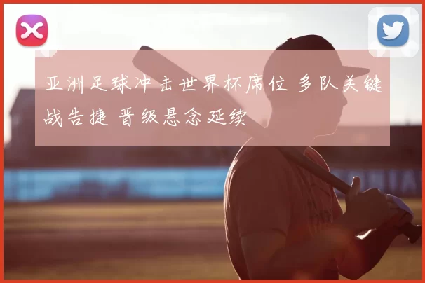 亚洲足球冲击世界杯席位 多队关键战告捷 晋级悬念延续