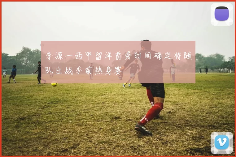 李源一西甲留洋首秀时间确定将随队出战季前热身赛